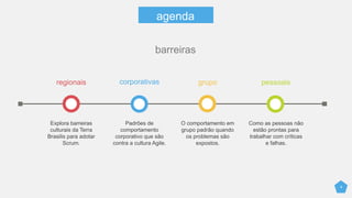 4
agenda
regionais
Explora barreiras
culturais da Terra
Brasilis para adotar
Scrum.
corporativas
Padrões de
comportamento
corporativo que são
contra a cultura Agile.
grupo
Reações padrão do
grupo quando os
problemas são
expostos.
pessoais
Como as pessoas não
estão prontas para
trabalhar com críticas
e falhas.
barreiras
 