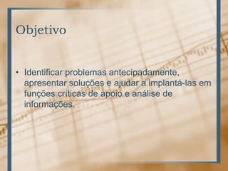 ObjetivoIdentificar problemas antecipadamente, apresentar soluções e ajudar a implantá-las em funções críticas de apoio e análise de informações.