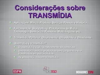 Aplicações: Marca, Produto, Serviço, Pessoa e História . Ferramentas: Storytelling, Plataformas de Mídia, Tecnologia, Semiótica, Pessoas, Multi-linguas, etc. Transmídia Perfeito: Onipresente, Onipotente e Onisciente. Quem não é transmídia ?  Crossmídia, a cópia simplesmente do conteúdo.  Uma história, marca, produto ou serviço que não são trabalhadas em outras mídias.  As pessoas já nascem transmídia. Considerações sobre TRANSMÍDIA 