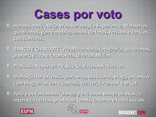 Cases por voto Heroes, 2006 (NBC): Web Heroes 360 Experience, Webseries,  quadrinhos, game mobile, álbuns de fotos, revistas e cartões colecionáveis. RANGO E CHARLOTE (Web) literatura, fotografia, quadrinhos, pop art, vídeo e fotonovela, diversas mídias Profissão Repórter: TV, Site G1, Facebook. Twitter Malhação ID: extensão para web, bastidores, blogs, encontro com blogueiros em 4 capitais, twitter, facebook e orkut. Julie e os Fantasmas (Band): 9 a 16 anos. Banda de música, internet, revistas, produtos: tennis, caderno e redes sociais. 