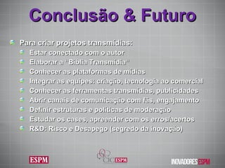Conclusão & Futuro Para criar projetos transmídias: Estar conectado com o autor Elaborar a “Bíblia Transmídia“ Conhecer as plataformas de mídias Integrar as equipes: criação, tecnologia ao comercial Conhecer as ferramentas transmídias, publicidades Abrir canais de comunicação com fãs, engajamento Definir estruturas e políticas de moderação Estudar os cases, apreender com os erros/acertos R&D: Risco e Desapego (segredo da inovação) 