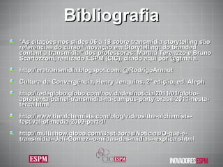 Bibliografia *As citações nos slides 06 à 18 sobre transmídia storytelling são referências do curso “ Inovação em Storytelling: do branded content à transmídia” dos p rofessores: Martha Terenzzo e Bruno Scartozzoni, realizado ESPM (CIC), citado aqui por @gfmaia. http://eratransmidia.blogspot.com, @RodrigoArnaut Cultura da Convergência, Henry Jenquins, 2ª edição, ed. Aleph http://redeglobo.globo.com/novidades/noticia/2011/01/globo-apresenta-painel-transmidia-na-campus-party-brasil-2011-nesta-terca.html http://www.thealchemists.com/blog/videos/the-alchemists-festival-of-media-2009-part-1/ http://multishow.globo.com/Bastidores/Noticias/O-que-e-transmidia--Jeff-Gomez--o-midas-das-midias--explica.shtml 
