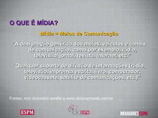O QUE É MÍDIA ? Mídia = Meios de Comunicação “ A designação genérica dos meios, veículos e canais de comunicação, como por exemplo, rádio, televisão, jornal, revista, internet, etc.” “ Qualquer suporte de difusão de informações (rádio, televisão, imprensa escrita, livro, computador, videocassete, satélite de comunicações, etc.)” Fontes: mini dicionário aurélio e www.dicionarioweb.com.br  