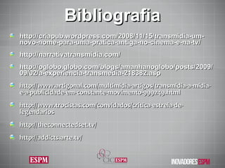 Bibliografia http://criapub.wordpress.com/2008/11/15/transmidia-um-novo-nome-para-uma-pratica-antiga-no-cinema-e-na-tv/ http://narrativatransmidia.com/ http://oglobo.globo.com/blogs/amanhanoglobo/posts/2009/09/02/a-experiencia-transmedia-218382.asp http://www.artigonal.com/multimidia-artigos/transmidia-a-midia-e-a-publicidade-em-constante-movimento-999249.html http://www.trocistas.com/convidados/critica-estreia-de-legendarios http://theconnectedset.tv/ http://addicts.arte.tv/ 