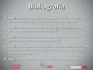 Bibliografia http://metroword.com/angeliquepapadelias/category/film-tv-transmedia-projects-arcade-fire-barney-magnum/ http://socialmediaclub.mx/marketing/2011/05/01/la-primer-twitternovela-televisa-y-la-ola-digital/ http://www.filmmakersnotebook.com/the-transmedia-panel-talks-media-options-at-nab-part-1/ http://oglobo.globo.com/blogs/nasredes/posts/2011/05/16/burt-herman-jornalista-como-curador-do-conteudo-das-redes-sociais-380354.asp http://www.televisionheaven.co.uk/doctor_who.htm 