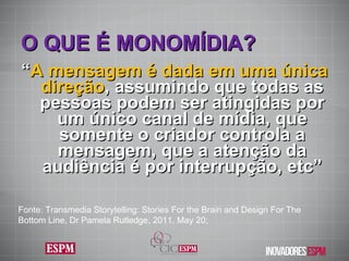 O QUE É MONOMÍDIA ? “ A mensagem é dada em uma única direção , assumindo que todas as pessoas podem ser atingidas por um único canal de mídia, que somente o criador controla a mensagem, que a atenção da audiência é por interrupção, etc” Fonte: Transmedia Storytelling: Stories For the Brain and Design For The Bottom Line, Dr Pamela Rutledge, 2011, May 20; 