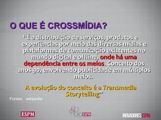 O QUE É CROSSMÍDIA ? “ É a distribuição de serviços, produtos e experiências por meio das diversas mídias e plataformas de comunicação existentes no mundo digital e offline,  onde há uma dependência entre os meios . Conceito dos anos 90, envolvendo publicidade em múltiplos meios.  A evolução do conceito é a Transmedia Storytelling ” Fontes:  wikipedia 