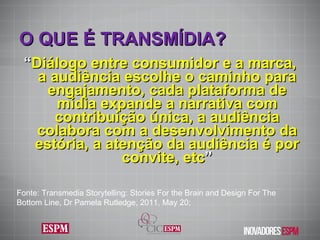 O QUE É TRANSMÍDIA ? “ Diálogo entre consumidor e a marca, a audiência escolhe o caminho para engajamento, cada plataforma de mídia expande a narrativa com contribuição única, a audiência colabora com a desenvolvimento da estória, a atenção da audiência é por convite, etc ” Fonte: Transmedia Storytelling: Stories For the Brain and Design For The Bottom Line, Dr Pamela Rutledge, 2011, May 20; 