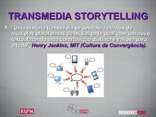 TRANSMEDIA STORYTELLING “ Uma história transmídia se desdobra através de múltiplas plataformas de mídia, cada qual com um novo texto, fazendo uma contribuição distinta e valiosa para o todo”  Henry Jenkins,  MIT (Cultura da Convergência). 