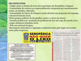 OS CONFLITOS:
• Litígio entre os limites de terra dos municípios de Seropédica e Itaguaí;
• Comunidade do entorno ao empreendimento compostas por assentamentos
rurais, 40 famílias, eldorado;
• Comunidade do bairro de Chaperó sendo aliciada com propostas de emprego
e desenvolvimento local;
•Entre grupos políticos de Seropédica contra e a favor do aterro;
• Acordos políticos p/ resolução do problema do lixo até copa do mundo 2014
e jogos olímpicos mundiais 2016;
• Pelo uso racional da água;
•Desrespeito sistemático a legislação ambiental tanto pelo órgão licenciador
como pelas empresas;
 