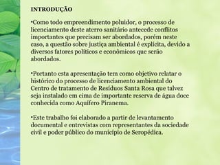 INTRODUÇÃO

•Como todo empreendimento poluidor, o processo de
licenciamento deste aterro sanitário antecede conflitos
importantes que precisam ser abordados, porém neste
caso, a questão sobre justiça ambiental é explícita, devido a
diversos fatores políticos e econômicos que serão
abordados.

•Portanto esta apresentação tem como objetivo relatar o
histórico do processo de licenciamento ambiental do
Centro de tratamento de Resíduos Santa Rosa que talvez
seja instalado em cima de importante reserva de água doce
conhecida como Aquífero Piranema.

•Este trabalho foi elaborado a partir de levantamento
documental e entrevistas com representantes da sociedade
civil e poder público do município de Seropédica.
 