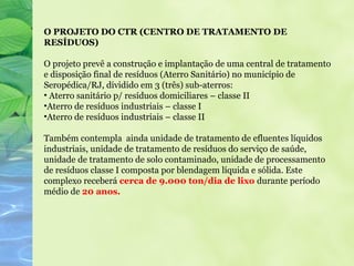O PROJETO DO CTR (CENTRO DE TRATAMENTO DE
RESÍDUOS)

O projeto prevê a construção e implantação de uma central de tratamento
e disposição final de resíduos (Aterro Sanitário) no município de
Seropédica/RJ, dividido em 3 (três) sub-aterros:
• Aterro sanitário p/ resíduos domiciliares – classe II
•Aterro de resíduos industriais – classe I
•Aterro de resíduos industriais – classe II

Também contempla ainda unidade de tratamento de efluentes líquidos
industriais, unidade de tratamento de resíduos do serviço de saúde,
unidade de tratamento de solo contaminado, unidade de processamento
de resíduos classe I composta por blendagem líquida e sólida. Este
complexo receberá cerca de 9.000 ton/dia de lixo durante período
médio de 20 anos.
 