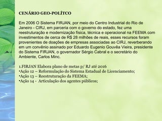 CENÁRIO GEO-POLÍTCO

Em 2006 O Sistema FIRJAN, por meio do Centro Industrial do Rio de
Janeiro - CIRJ, em parceria com o governo do estado, fez uma
reestruturação e modernização física, técnica e operacional na FEEMA com
investimentos de cerca de R$ 28 milhões de reais, esses recursos foram
provenientes de doações de empresas associadas ao CIRJ, reverberando
em um convênio assinado por Eduardo Eugenio Gouvêa Vieira, presidente
do Sistema FIRJAN, o governador Sérgio Cabral e o secretário do
Ambiente, Carlos Minc.

1.FIRJAN Elabora plano de metas p/ RJ até 2016
•Ação 12 – Reformulação do Sistema Estadual de Licenciamento;
•Ação 13 – Reestruturação da FEEMA;
•Ação 14 - Articulação dos agentes públicos;
 