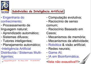 Engenharia do conhecimento; Processamento de linguagem natural; Aprendizado automático; Sistemas difusos; Tutores inteligentes; Planejamento automático; Inteligência Artificial Distribuída / Sistemas Multi-Agentes; Subdivisões da Inteligência Artificial - Computação evolutiva; Raciocínio de senso comum; Raciocínio Baseado em Casos; - Mecanismos de memória; - Mecanismos da afetividade; -  Robótica  & visão artificial; Redes neurais; Game AI ; IA em Bioinformática . ... < lista não exaustiva!!! > 