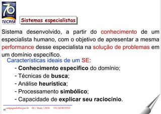 Sistema desenvolvido, a partir do  conhecimento  de um especialista humano, com o objetivo de apresentar a mesma  performance  desse especialista na  solução de problemas  em um domínio específico.  Características ideais de um   SE : Conhecimento específico  do domínio; Técnicas de  busca ; Análise  heurística ; Processamento  simbólico ; Capacidade de  explicar seu raciocínio . Sistemas especialistas 