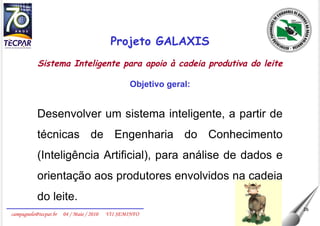 Projeto GALAXIS Sistema Inteligente para apoio à cadeia produtiva do leite Objetivo geral: Desenvolver um sistema inteligente, a partir de técnicas de Engenharia do Conhecimento (Inteligência Artificial), para análise de dados e orientação aos produtores envolvidos na cadeia do leite. 