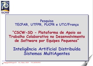 Pesquisa TECPAR, UTFPR, PUCPR e UTC/França “ CSCW-SD - Plataforma de Apoio ao Trabalho Colaborativo no Desenvolvimento de Software por Equipes Pequenas” Inteligência Artificial Distribuída Sistemas MultiAgentes 