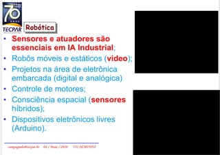 Sensores e atuadores são essenciais em IA Industrial ; Robôs móveis e estáticos ( video ); Projetos na área de eletrônica embarcada (digital e analógica)  Controle de motores; Consciência espacial ( sensores  híbridos); Dispositivos eletrônicos livres (Arduino). Robótica 