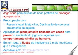 1) Galaxis Farm Jogo sério  para difusão de boas práticas de  produção agropecuária ; Preocupação com  Reserva legal, Mata ciliar, Destinação de carcaças, Tratamento de dejetos. Aplicação de  planejamento baseado em casos  para  povoar  o ambiente do jogo com agentes com  comportamento similar ao humano ; Em um jogo, a  ilusão  da inteligência é mais importante que a inteligência; Acessível em:  http://galaxisfarm.com 