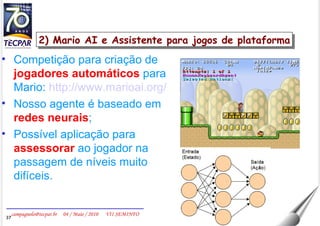2) Mario AI e Assistente para jogos de plataforma Competição para criação de  jogadores automáticos  para Mario:  http://www.marioai.org/ Nosso agente é baseado em  redes neurais ; Possível aplicação para  assessorar  ao jogador na passagem de níveis muito difíceis. 