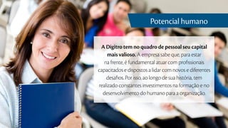 A Dígitro tem no quadro de pessoal seu capital
mais valioso. A empresa sabe que, para estar
na frente, é fundamental atuar com profissionais
capacitados e dispostos a lidar com novos e diferentes
desafios. Por isso, ao longo de sua história, tem
realizado constantes investimentos na formação e no
desenvolvimento do humano para a organização.
Potencial humano
 