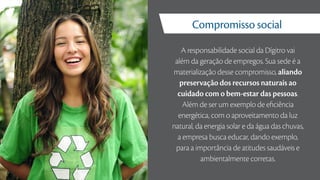 A responsabilidade social da Dígitro vai
além da geração de empregos. Sua sede é a
materialização desse compromisso, aliando
preservação dos recursos naturais ao
cuidado com o bem-estar das pessoas.
Além de ser um exemplo de eficiência
energética, com o aproveitamento da luz
natural, da energia solar e da água das chuvas,
a empresa busca educar, dando exemplo,
para a importância de atitudes saudáveis e
ambientalmente corretas.
Compromisso social
 