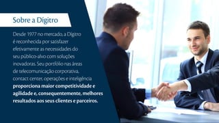 Sobre a Dígitro
Desde 1977 no mercado, a Dígitro
é reconhecida por satisfazer
efetivamente as necessidades do
seu público-alvo com soluções
inovadoras. Seu portfólio nas áreas
de telecomunicação corporativa,
contact center, operações e inteligência
proporciona maior competitividade e
agilidade e, consequentemente, melhores
resultados aos seus clientes e parceiros.
 