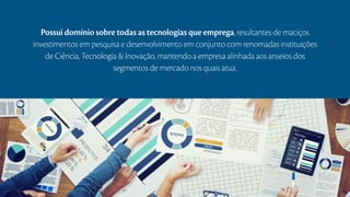 Possui domínio sobre todas as tecnologias que emprega, resultantes de maciços
investimentos em pesquisa e desenvolvimento em conjunto com renomadas instituições
de Ciência, Tecnologia & Inovação, mantendo a empresa alinhada aos anseios dos
segmentos de mercado nos quais atua.
 