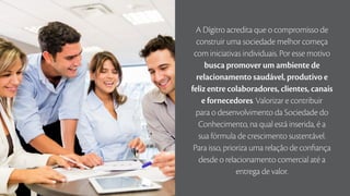 A Dígitro acredita que o compromisso de
construir uma sociedade melhor começa
com iniciativas individuais. Por esse motivo
busca promover um ambiente de
relacionamento saudável, produtivo e
feliz entre colaboradores, clientes, canais
e fornecedores. Valorizar e contribuir
para o desenvolvimento da Sociedade do
Conhecimento, na qual está inserida, é a
sua fórmula de crescimento sustentável.
Para isso, prioriza uma relação de confiança
desde o relacionamento comercial até a
entrega de valor.
 
