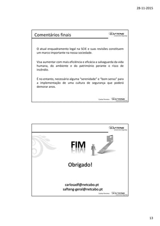 28‐11‐2015
13
Comentários finais
O atual enquadramento legal na SCIE e suas revisões constituem
um marco importante na nossa sociedade.p
Visa aumentar com mais eficiência e eficácia a salvaguarda da vida
humana, do ambiente e do património perante o risco de
incêndio.
É á i l “ id d ” “b ”
Carlos Ferreira
É no entanto, necessário alguma “serenidade” e “bom senso” para
a implementação de uma cultura de segurança que poderá
demorar anos.
Carlos Ferreira
 