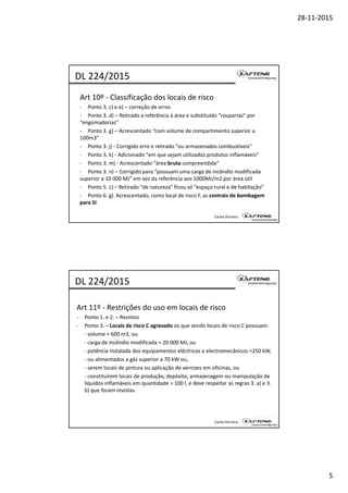 28‐11‐2015
5
Art 10º ‐ Classificação dos locais de risco
‐ Ponto 3. c) e e) – correção de erros
‐ Ponto 3. d) – Retirado a referência à área e substituído “rouparias” por 
DL 224/2015
) p p
“engomadorias”
‐ Ponto 3. g) – Acrescentado “com volume de compartimento superior a 
100m3”
‐ Ponto 3. j) ‐ Corrigido erro e retirado "ou armazenados combustíveis" 
‐ Ponto 3. k) ‐ Adicionado "em que sejam utilizados produtos inflamáveis“
‐ Ponto 3. m) ‐ Acrescentado “área bruta compreendida“
P t 3 ) C i id “ d i ê di difi d
Carlos Ferreira
‐ Ponto 3. n) – Corrigido para “possuam uma carga de incêndio modificada 
superior a 10 000 MJ” em vez da referência aos 1000MJ/m2 por área útil
‐ Ponto 5. c) – Retirado “de natureza” ficou só “espaço rural e de habitação”
‐ Ponto 6. g)  Acrescentado, como local de risco F, as centrais de bombagem 
para SI
Art 11º ‐ Restrições do uso em locais de risco
‐ Ponto 1. e 2. – Revistos 
DL 224/2015
‐ Ponto 3. – Locais de risco C agravado os que sendo locais de risco C possuam:
‐ volume > 600 m3, ou 
‐ carga de incêndio modificada > 20 000 MJ, ou 
‐ potência instalada dos equipamentos eléctricos e electromecânicos >250 kW, 
‐ ou alimentados a gás superior a 70 kW ou, 
‐ serem locais de pintura ou aplicação de vernizes em oficinas, ou
constituírem locais de produção depósito armazenagem ou manipulação de
Carlos Ferreira
‐ constituírem locais de produção, depósito, armazenagem ou manipulação de 
líquidos inflamáveis em quantidade > 100 l, e deve respeitar as regras 3. a) e 3. 
b) que foram revistas.
 