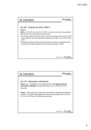 28‐11‐2015
8
Art 16º ‐ Projetos de SCIE e MAP´s
Ponto 2.
DL 224/2015
MAP´s – 1ª CR (UT´s IV e V) e 2ª, 3ª e 4ªCR – os técnicos tem de ser reconhecidos 
pelas Ordens com certificação de especialização:
a) As Ordens podem reconhecer (a quem não tem reconhecimento nas 3ª e 4ª CR) 
quem evidenciar que tem experiência comprovada em MAP´s nas 1ª CR (IV e V) e 
2ª CR .
b) Reconhecimento das Ordens desde que tenha concluído com aproveitamento 
as ações de formação especificas reconhecidas pelas Ordens + ANPC
Carlos Ferreira
Art 17º ‐ Operações urbanísticas 
Ponto 1. e 2. – Corrigido com a introdução do texto “do regime jurídico da 
DL 224/2015
urbanização e edificação, aprovado pelo Decreto ‐Lei n.º 555/99, de 16 de
Dezembro
Ponto 3. ‐ Adicionado para a autorização  de utilização a integração de elementos 
da ANPC ou entidade credenciada para vistorias de autorização  para a 1ª CR da 
UT´s IV e V e 2ª. Para as 3ª, 4ªCR já estava previsto.
Carlos Ferreira
 
