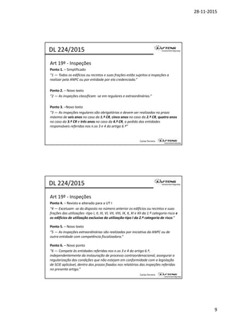 28‐11‐2015
9
Art 19º ‐ Inspeções 
Ponto 1. – Simplificado 
“1 — Todos os edifícios ou recintos e suas frações estão sujeitos a inspeções a 
DL 224/2015
f f ç j p ç
realizar pela ANPC ou por entidade por ela credenciada.”
Ponto 2. – Novo texto
“2 — As inspeções classificam ‐se em regulares e extraordinárias.”
Ponto 3. –Novo texto
Carlos Ferreira
“3 — As inspeções regulares são obrigatórias e devem ser realizadas no prazo 
máximo de seis anos no caso da 1.ª CR, cinco anos no caso da 2.ª CR, quatro anos 
no caso da 3.ª CR e três anos no caso da 4.ª CR, a pedido das entidades 
responsáveis referidas nos n.os 3 e 4 do artigo 6.º”
Art 19º ‐ Inspeções 
Ponto 4. – Revisto e alterado para a UT I 
“4 — Excetuam ‐se do disposto no número anterior os edifícios ou recintos e suas 
DL 224/2015
p f
frações das utilizações ‐tipo I, II, III, VI, VII, VIII, IX, X, XI e XII da 1.ª categoria risco e 
os edifícios de utilização exclusiva da utilização‐tipo I da 2.ª categoria de risco.”
Ponto 5. – Novo texto
“5 — As inspeções extraordinárias são realizadas por iniciativa da ANPC ou de 
outra entidade com competência fiscalizadora.”
P t 6 N t
Carlos Ferreira
Ponto 6. – Novo ponto
“6 — Compete às entidades referidas nos n.os 3 e 4 do artigo 6.º, 
independentemente da instauração de processo contraordenacional, assegurar a 
regularização das condições que não estejam em conformidade com a legislação 
de SCIE aplicável, dentro dos prazos fixados nos relatórios das inspeções referidas 
no presente artigo.”
 