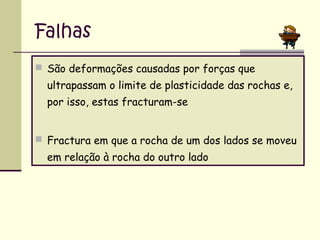 Falhas
 São deformações causadas por forças que

ultrapassam o limite de plasticidade das rochas e,
por isso, estas fracturam-se
 Fractura em que a rocha de um dos lados se moveu

em relação à rocha do outro lado

 
