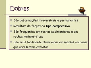 Dobras
 São deformações irreversíveis e permanentes
 Resultam de forças do tipo compressivo
 São frequentes em rochas sedimentares e em

rochas metamórficas
 São mais facilmente observadas em massas rochosas

que apresentam estratos

 