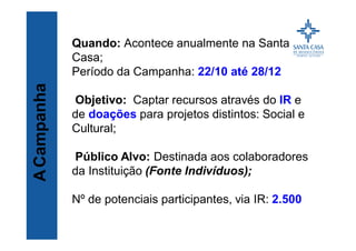 Título
Quando: Acontece anualmente na Santa
Casa;
Período da Campanha: 22/10 até 28/12
Objetivo: Captar recursos através do IR e
de doações para projetos distintos: Social e
Cultural;
Público Alvo: Destinada aos colaboradores
da Instituição (Fonte Indivíduos);
Nº de potenciais participantes, via IR: 2.500
ACampanha
 