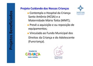 ProjetosBeneficiados
Projeto Cuidando das Nossas Crianças
n Contempla o Hospital da Criança
Santo Antônio (HCSA) e a
Maternidade Mário Totta (MMT);
n Prevê a aquisição e ou reposição de
equipamentos;
n Vinculado ao Fundo Municipal dos
Direitos da Criança e do Adolescente
(Funcriança).
 