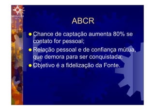 ABCR
® Chance de captação aumenta 80% se
contato for pessoal;
® Relação pessoal e de confiança mútua,
que demora para ser conquistada;
® Objetivo é a fidelização da Fonte.
 