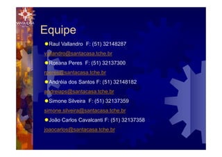 Equipe
®Raul Vallandro F: (51) 32148287
vallandro@santacasa.tche.br
®Rosana Peres F: (51) 32137300
rperes@santacasa.tche.br
®Andréia dos Santos F: (51) 32148182
andreiaps@santacasa.tche.br
®Simone Silveira F: (51) 32137359
simone.silveira@santacasa.tche.br
®João Carlos Cavalcanti F: (51) 32137358
joaocarlos@santacasa.tche.br
 