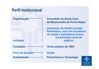 Organização Irmandade da Santa Casa
de Misericórdia de Porto Alegre
Instituição de direito privado,
filantrópica, sem fins lucrativos,
de saúde e assistência social,
reconhecida como de
utilidade pública.
Fundação 19 de outubro de 1803
Foco de atuação Saúde
Sustentação Pioneirismo e Tecnologia
Perfil Institucional
 
