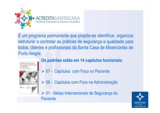 É um programa permanente que propõe-se identificar, organizar,
estruturar e controlar as práticas de segurança e qualidade para
todos, clientes e profissionais da Santa Casa de Misericórdia de
Porto Alegre.
Os padrões estão em 14 capítulos funcionais:
Ø 07 - Capítulos com Foco no Paciente
Ø 06 - Capítulos com Foco na Administração
Ø 01 - Metas Internacionais de Segurança do
Paciente
 