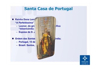 Santa Casa de Portugal
n Rainha Dona Leonor de Lencastre,
“A Perfeitíssima”;
– Leonor, do grego “eleeinós”, significa
“misericórdia;
– Esposa de D. João II.
n Ordem das Santas Casas de Misericórdia;
– Portugal, 15 de agosto de 1498;
– Brasil: Santos, 1543.
 