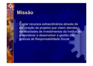 Missão
Captar recursos extraordinários através da
elaboração de projetos que visem atender
necessidades de investimentos da Instituição
e coordenar e desenvolver a gestão das
práticas de Responsabilidade Social.
 