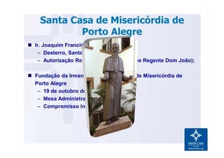 Santa Casa de Misericórdia de
Porto Alegre
n Ir. Joaquim Francisco do Livramento;
– Desterro, Santa Catarina;
– Autorização Real de Portugal (Príncipe Regente Dom João);
n Fundação da Irmandade da Santa Casa de Misericórdia de
Porto Alegre
– 19 de outubro de 1803.
– Mesa Administrativa;
– Compromisso Institucional.
 