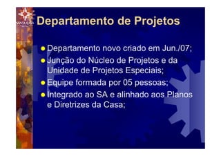 ® Departamento novo criado em Jun./07;
® Junção do Núcleo de Projetos e da
Unidade de Projetos Especiais;
® Equipe formada por 05 pessoas;
® Integrado ao SA e alinhado aos Planos
e Diretrizes da Casa;
Departamento de Projetos
 