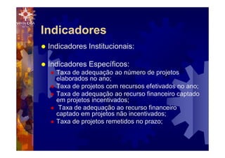 Indicadores
® Indicadores Institucionais:
® Indicadores Específicos:
® Taxa de adequação ao número de projetos
elaborados no ano;
® Taxa de projetos com recursos efetivados no ano;
® Taxa de adequação ao recurso financeiro captado
em projetos incentivados;
® Taxa de adequação ao recurso financeiro
captado em projetos não incentivados;
® Taxa de projetos remetidos no prazo;
 