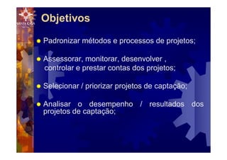 Objetivos
® Padronizar métodos e processos de projetos;
® Assessorar, monitorar, desenvolver ,
controlar e prestar contas dos projetos;
® Selecionar / priorizar projetos de captação;
® Analisar o desempenho / resultados dos
projetos de captação;
 