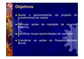 Objetivos
® Apoiar o gerenciamento de projetos de
investimentos de capital;
® Executar ações de captação de recursos
externos;
® Identificar novas oportunidades de captação;
® Coordenar as ações de Responsabilidade
Social.
 