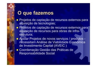 ® Projetos de captação de recursos externos para
aquisição de tecnologias;
® Projetos de captação de recursos externos para
aquisição de recursos para obras de infra-
estrutura;
® Apoiar Projetos de novos serviços / produtos -
necessitam Análise de Viabilidade Econômica
de Investimento Capital (AVEIC )
® Coordenação Gestão das Práticas de
Responsabilidade Social
O que fazemos
 