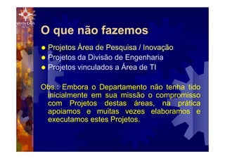 O que não fazemos
® Projetos Área de Pesquisa / Inovação
® Projetos da Divisão de Engenharia
® Projetos vinculados a Área de TI
Obs.: Embora o Departamento não tenha tido
inicialmente em sua missão o compromisso
com Projetos destas áreas, na prática
apoiamos e muitas vezes elaboramos e
executamos estes Projetos.
 